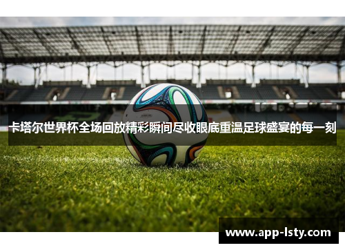 卡塔尔世界杯全场回放精彩瞬间尽收眼底重温足球盛宴的每一刻