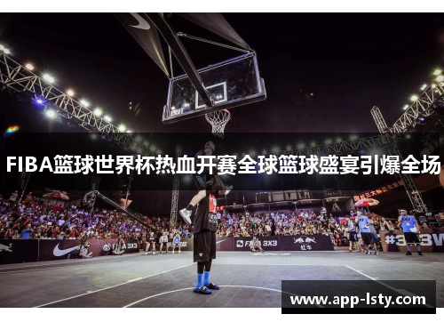 FIBA篮球世界杯热血开赛全球篮球盛宴引爆全场